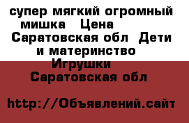 супер мягкий огромный мишка › Цена ­ 1 000 - Саратовская обл. Дети и материнство » Игрушки   . Саратовская обл.
